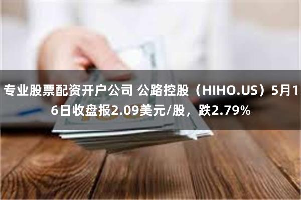 专业股票配资开户公司 公路控股（HIHO.US）5月16日收盘报2.09美元/股，跌2.79%