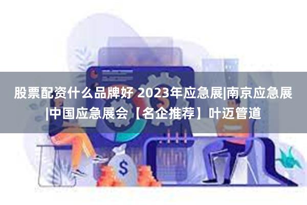 股票配资什么品牌好 2023年应急展|南京应急展|中国应急展会【名企推荐】叶迈管道