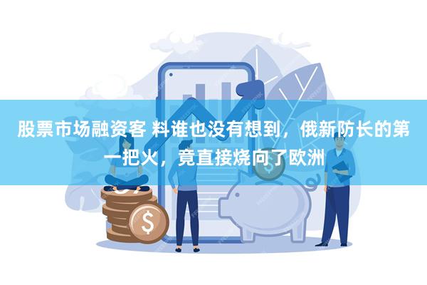 股票市场融资客 料谁也没有想到，俄新防长的第一把火，竟直接烧向了欧洲