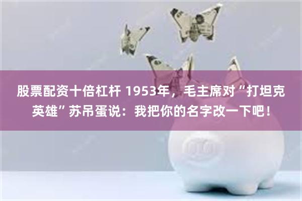 股票配资十倍杠杆 1953年，毛主席对“打坦克英雄”苏吊蛋说：我把你的名字改一下吧！