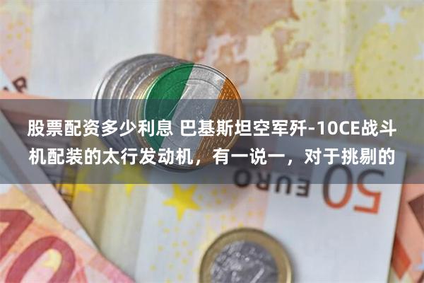 股票配资多少利息 巴基斯坦空军歼-10CE战斗机配装的太行发动机，有一说一，对于挑剔的