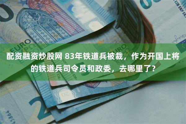 配资融资炒股网 83年铁道兵被裁，作为开国上将的铁道兵司令员和政委，去哪里了？