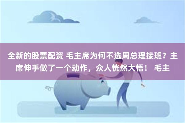 全新的股票配资 毛主席为何不选周总理接班？主席伸手做了一个动作，众人恍然大悟！ 毛主