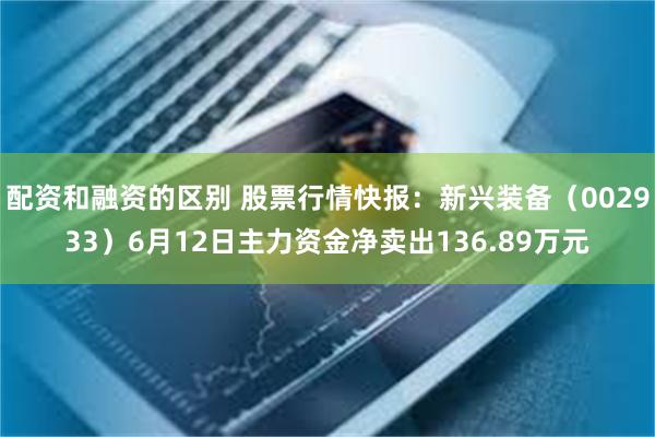 配资和融资的区别 股票行情快报：新兴装备（002933）6月12日主力资金净卖出136.89万元