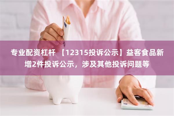 专业配资杠杆 【12315投诉公示】益客食品新增2件投诉公示，涉及其他投诉问题等