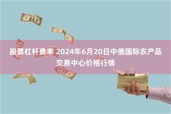 股票杠杆费率 2024年6月20日中俄国际农产品交易中心价格行情