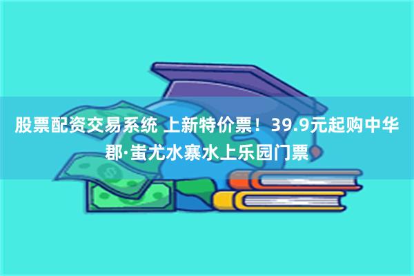 股票配资交易系统 上新特价票！39.9元起购中华郡·蚩尤水寨水上乐园门票