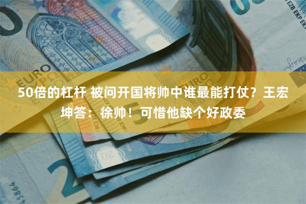 50倍的杠杆 被问开国将帅中谁最能打仗？王宏坤答：徐帅！可惜他缺个好政委