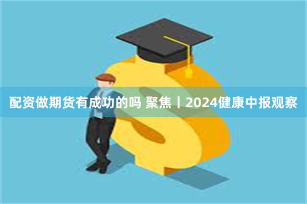 配资做期货有成功的吗 聚焦丨2024健康中报观察