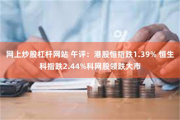 网上炒股杠杆网站 午评：港股恒指跌1.39% 恒生科指跌2.44%科网股领跌大市