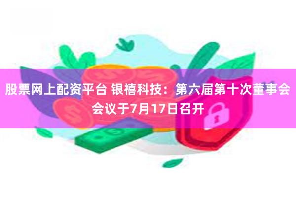 股票网上配资平台 银禧科技：第六届第十次董事会会议于7月17日召开