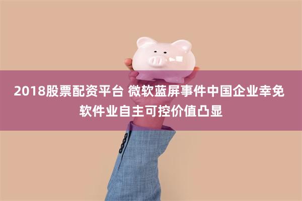 2018股票配资平台 微软蓝屏事件中国企业幸免 软件业自主可控价值凸显