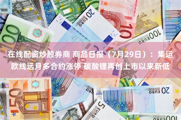 在线配资炒股券商 商品日报（7月29日）：集运欧线远月多合约涨停 碳酸锂再创上市以来新低