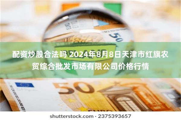 配资炒股合法吗 2024年8月8日天津市红旗农贸综合批发市场有限公司价格行情