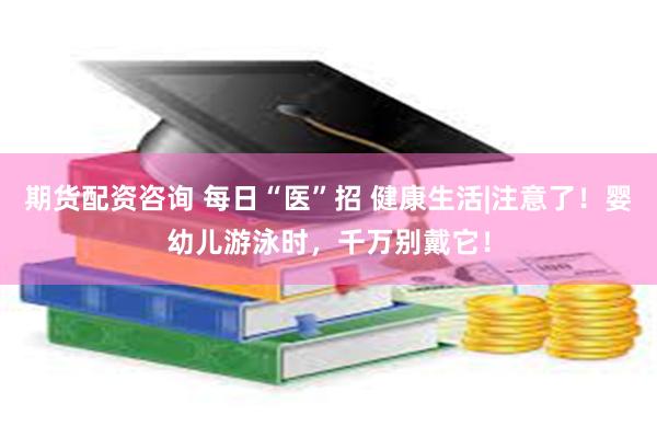 期货配资咨询 每日“医”招 健康生活|注意了！婴幼儿游泳时，千万别戴它！