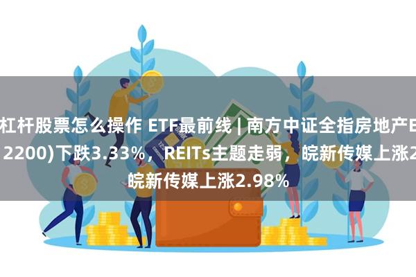 杠杆股票怎么操作 ETF最前线 | 南方中证全指房地产ETF(512200)下跌3.33%，REITs主题走弱，皖新传媒上涨2.98%