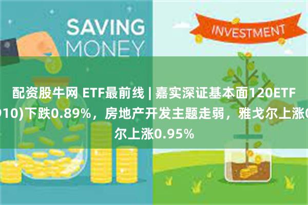 配资股牛网 ETF最前线 | 嘉实深证基本面120ETF(159910)下跌0.89%，房地产开发主题走弱，雅戈尔上涨0.95%