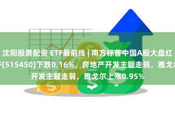 沈阳股票配资 ETF最前线 | 南方标普中国A股大盘红利低波50ETF(515450)下跌0.16%，房地产开发主题走弱，雅戈尔上涨0.95%