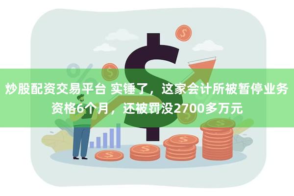 炒股配资交易平台 实锤了，这家会计所被暂停业务资格6个月，还被罚没2700多万元