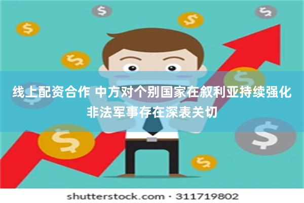 线上配资合作 中方对个别国家在叙利亚持续强化非法军事存在深表关切