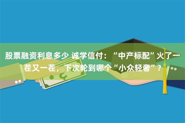 股票融资利息多少 诚学信付：“中产标配”火了一茬又一茬，下次轮到哪个“小众轻奢”？