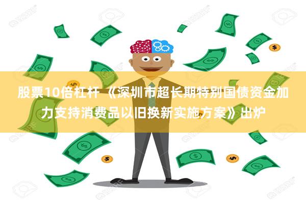 股票10倍杠杆 《深圳市超长期特别国债资金加力支持消费品以旧换新实施方案》出炉