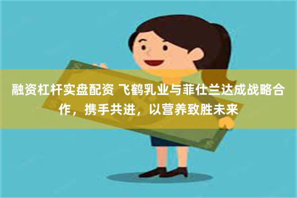 融资杠杆实盘配资 飞鹤乳业与菲仕兰达成战略合作，携手共进，以营养致胜未来