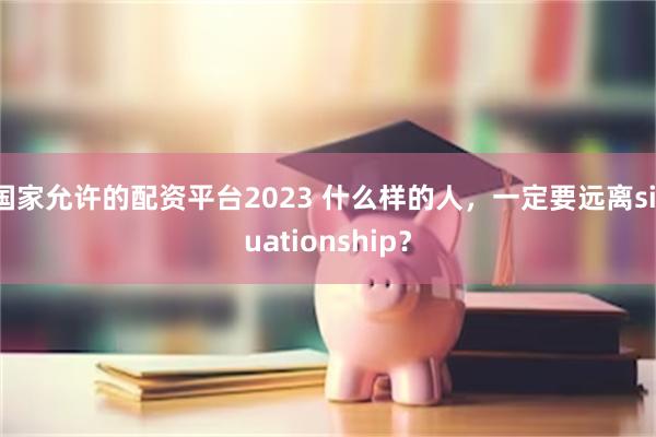 国家允许的配资平台2023 什么样的人，一定要远离situationship？