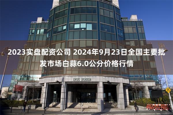 2023实盘配资公司 2024年9月23日全国主要批发市场白蒜6.0公分价格行情