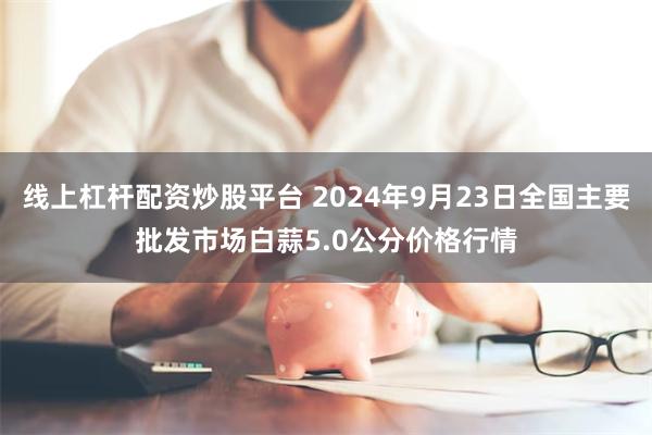 线上杠杆配资炒股平台 2024年9月23日全国主要批发市场白蒜5.0公分价格行情