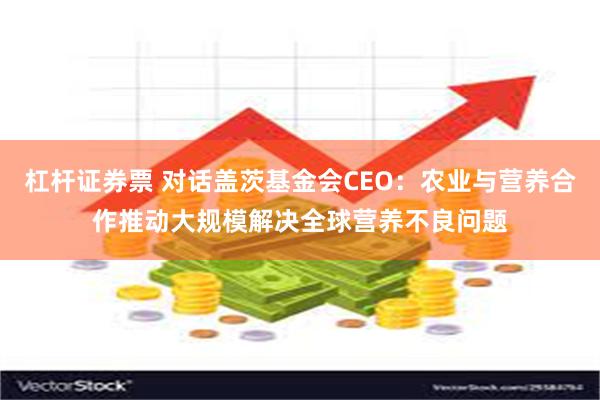 杠杆证券票 对话盖茨基金会CEO：农业与营养合作推动大规模解决全球营养不良问题