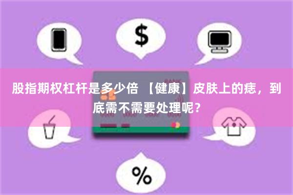 股指期权杠杆是多少倍 【健康】皮肤上的痣，到底需不需要处理呢？