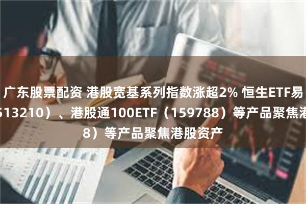 广东股票配资 港股宽基系列指数涨超2% 恒生ETF易方达（513210）、港股通100ETF（159788）等产品聚焦港股资产