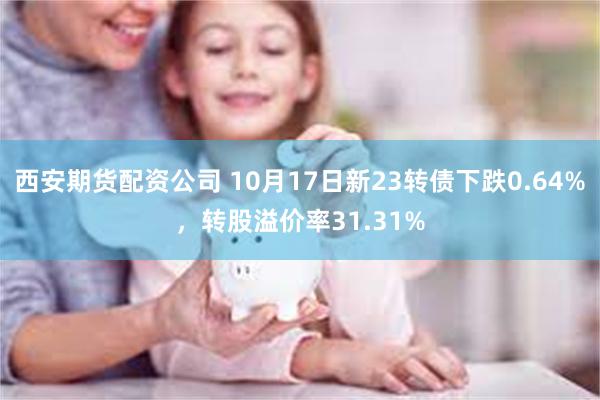 西安期货配资公司 10月17日新23转债下跌0.64%，转股溢价率31.31%