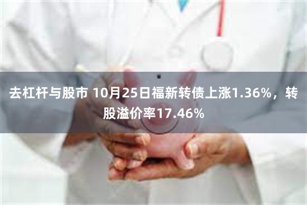 去杠杆与股市 10月25日福新转债上涨1.36%，转股溢价率17.46%