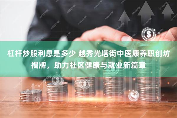 杠杆炒股利息是多少 越秀光塔街中医康养职创坊揭牌，助力社区健康与就业新篇章