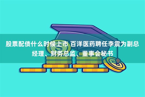 股票配债什么时候上市 百洋医药聘任李震为副总经理、财务总监、董事会秘书