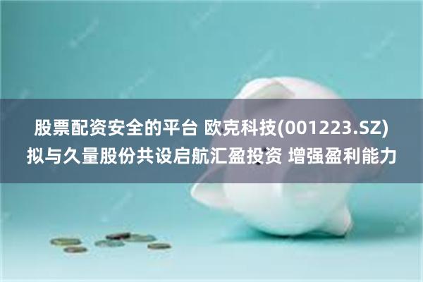 股票配资安全的平台 欧克科技(001223.SZ)拟与久量股份共设启航汇盈投资 增强盈利能力