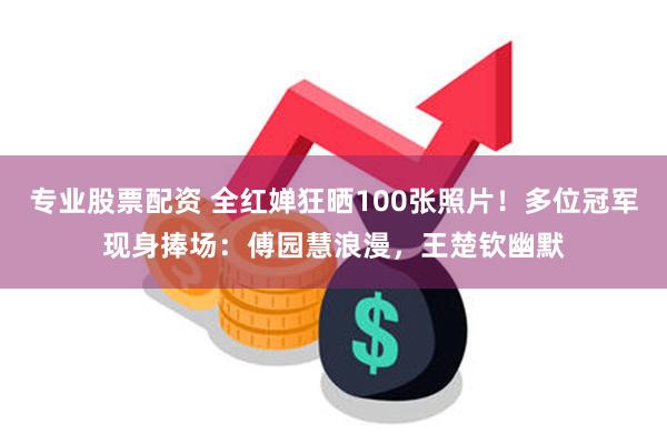 专业股票配资 全红婵狂晒100张照片！多位冠军现身捧场：傅园慧浪漫，王楚钦幽默