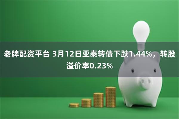 老牌配资平台 3月12日亚泰转债下跌1.44%，转股溢价率0.23%