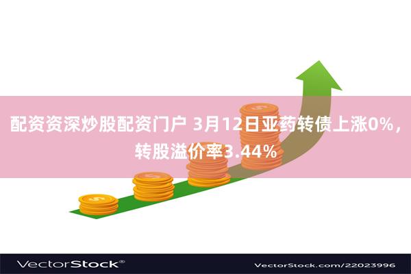 配资资深炒股配资门户 3月12日亚药转债上涨0%，转股溢价率3.44%