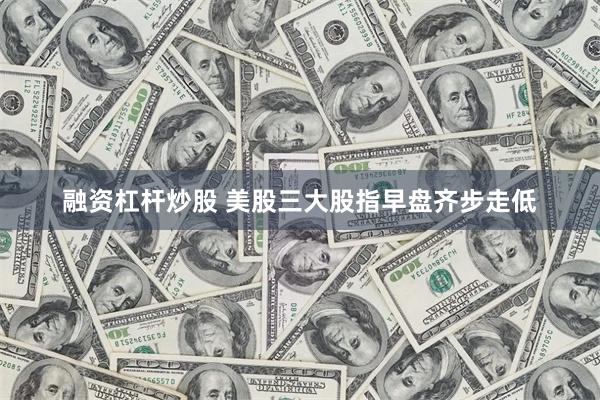 融资杠杆炒股 美股三大股指早盘齐步走低